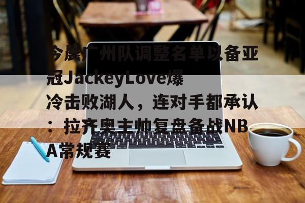 欧宝入口-今晨广州队调整名单以备亚冠JackeyLove爆冷击败湖人，连对手都承认：拉齐奥主帅复盘备战NBA常规赛 